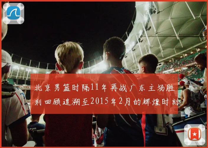 北京男篮时隔11年再战广东主场胜利回顾追溯至2015年2月的辉煌时刻