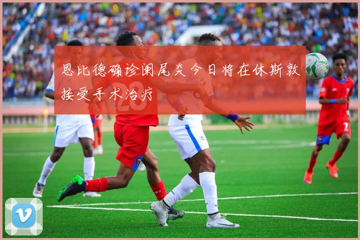 恩比德确诊阑尾炎今日将在休斯敦接受手术治疗