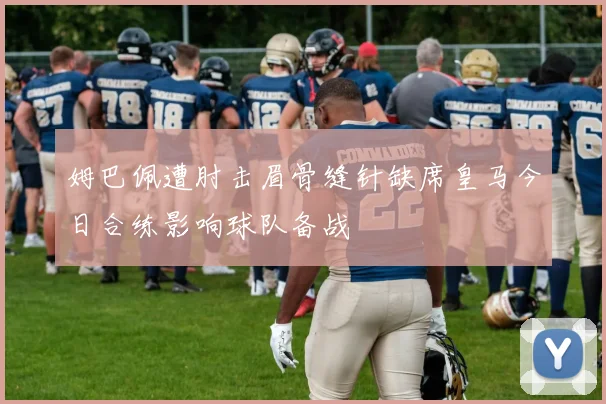 姆巴佩遭肘击眉骨缝针缺席皇马今日合练影响球队备战