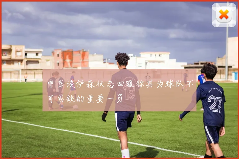 申京谈伊森状态回暖称其为球队不可或缺的重要一员