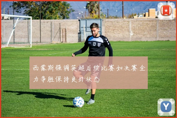西蒙斯强调英超后续比赛如决赛全力争胜保持良好状态