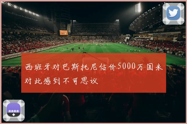 西班牙对巴斯托尼估价5000万国米对此感到不可思议