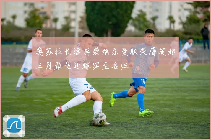 奥苏拉长途奔袭绝杀曼联荣膺英超三月最佳进球实至名归