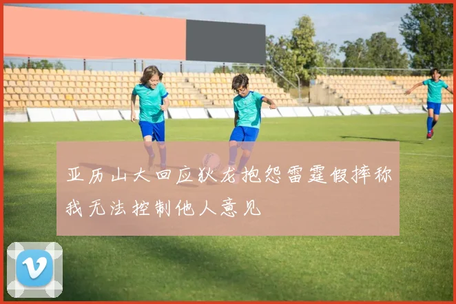 亚历山大回应狄龙抱怨雷霆假摔称我无法控制他人意见