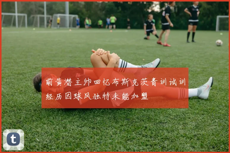 前黄潜主帅回忆布斯克茨青训试训经历因球风独特未能加盟