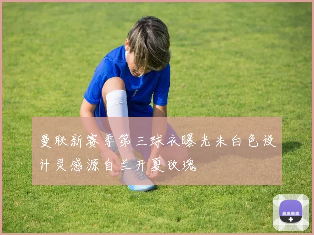 曼联新赛季第三球衣曝光米白色设计灵感源自兰开夏玫瑰