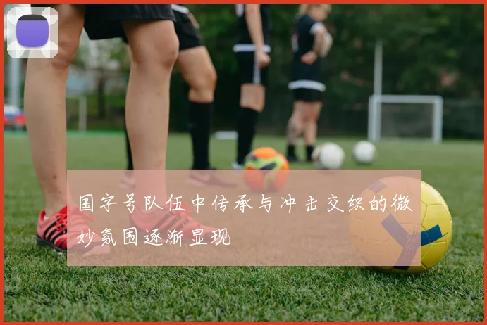 国字号队伍中传承与冲击交织的微妙氛围逐渐显现