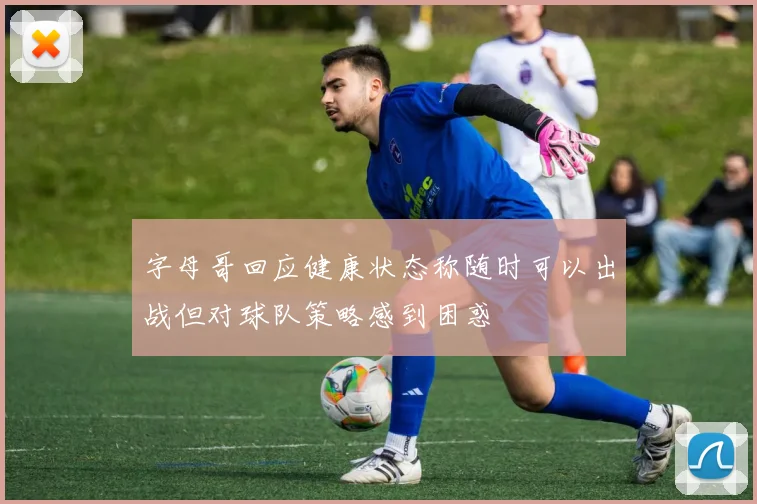 字母哥回应健康状态称随时可以出战但对球队策略感到困惑