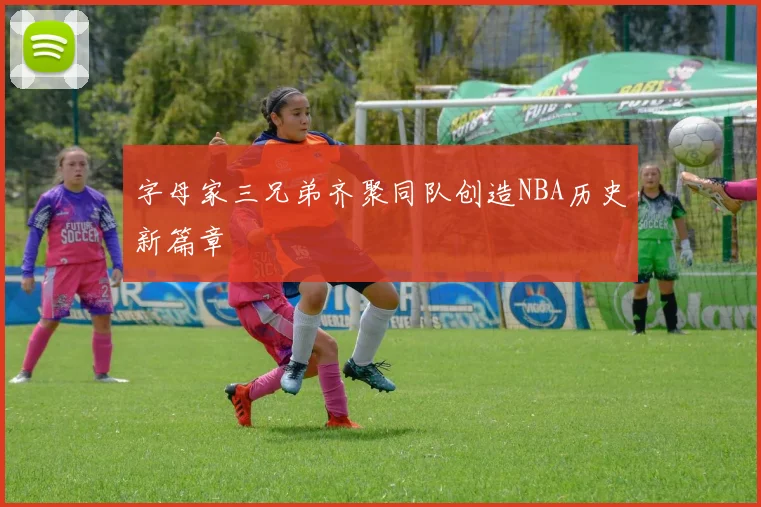 字母家三兄弟齐聚同队创造NBA历史新篇章