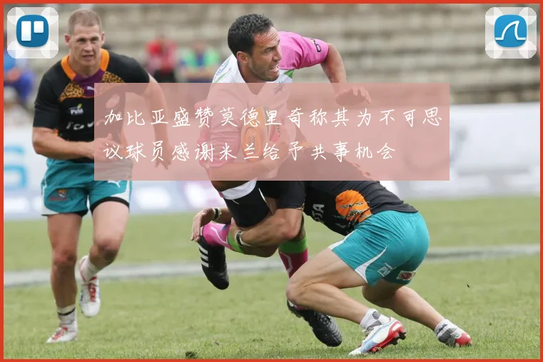 加比亚盛赞莫德里奇称其为不可思议球员感谢米兰给予共事机会