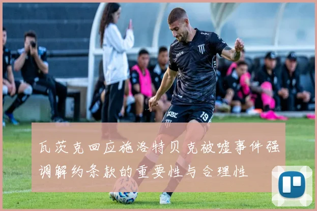 瓦茨克回应施洛特贝克被嘘事件强调解约条款的重要性与合理性