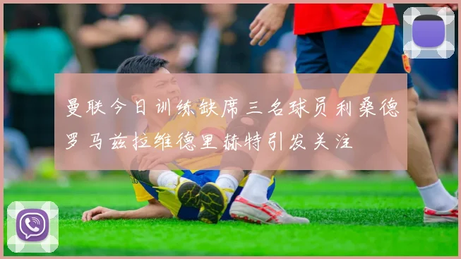 曼联今日训练缺席三名球员利桑德罗马兹拉维德里赫特引发关注