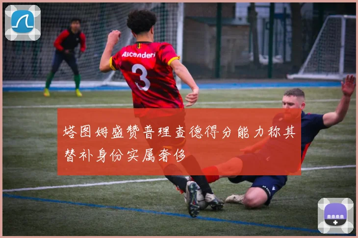 塔图姆盛赞普理查德得分能力称其替补身份实属奢侈