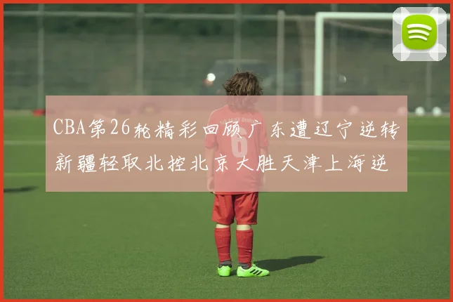 CBA第26轮精彩回顾广东遭辽宁逆转新疆轻取北控北京大胜天津上海逆转青岛展现实力