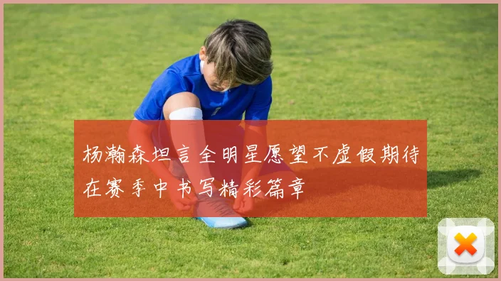 杨瀚森坦言全明星愿望不虚假期待在赛季中书写精彩篇章