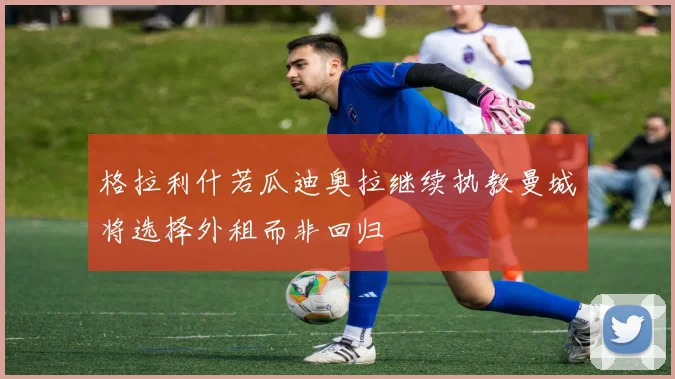 格拉利什若瓜迪奥拉继续执教曼城将选择外租而非回归