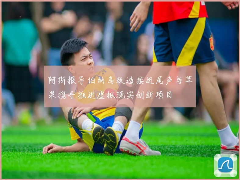 阿斯报导伯纳乌改造接近尾声与苹果携手推进虚拟现实创新项目