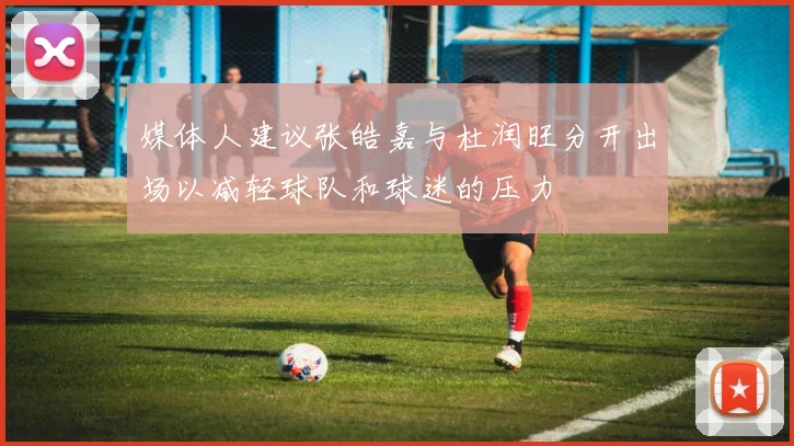 媒体人建议张皓嘉与杜润旺分开出场以减轻球队和球迷的压力