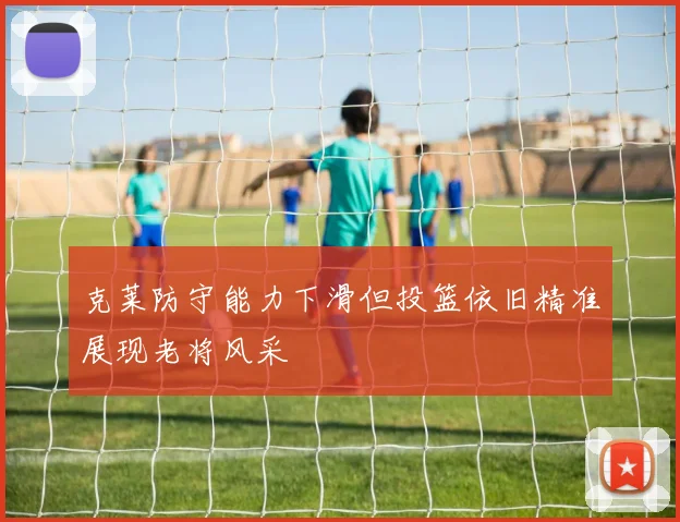 克莱防守能力下滑但投篮依旧精准展现老将风采